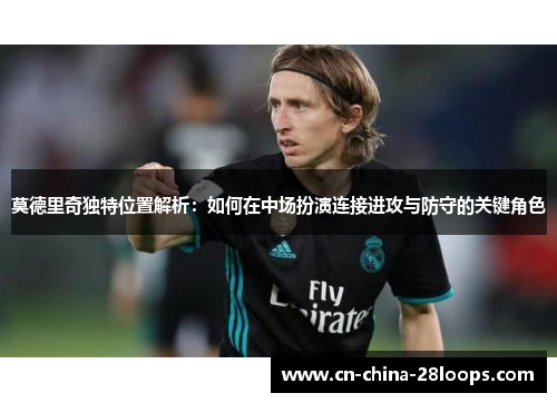 莫德里奇独特位置解析：如何在中场扮演连接进攻与防守的关键角色