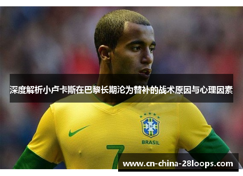 深度解析小卢卡斯在巴黎长期沦为替补的战术原因与心理因素