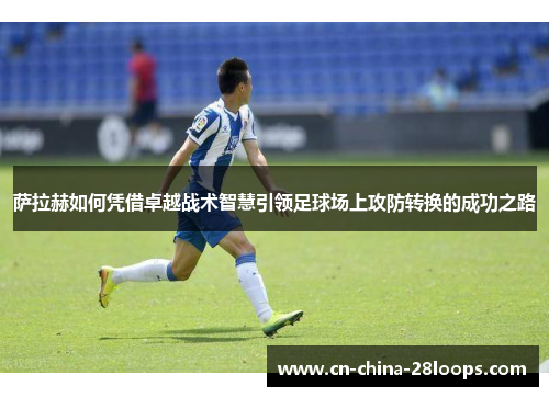 萨拉赫如何凭借卓越战术智慧引领足球场上攻防转换的成功之路