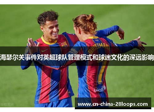 海瑟尔关事件对英超球队管理模式和球迷文化的深远影响 海瑟尔关事件对英超球队管理模式和球迷文化的深远影响