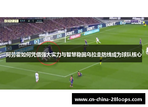 阿劳霍如何凭借强大实力与智慧稳固乌拉圭防线成为球队核心