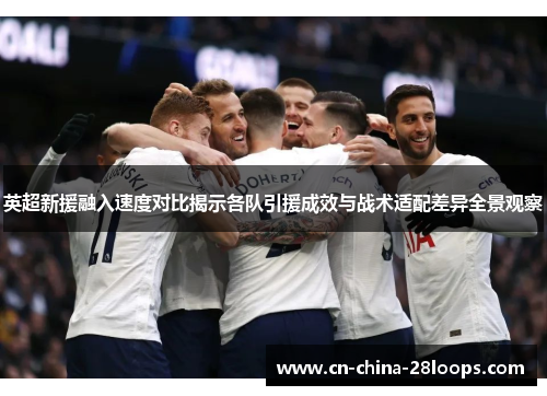 英超新援融入速度对比揭示各队引援成效与战术适配差异全景观察