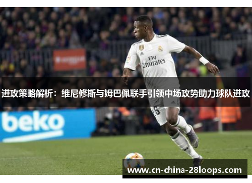 进攻策略解析：维尼修斯与姆巴佩联手引领中场攻势助力球队进攻