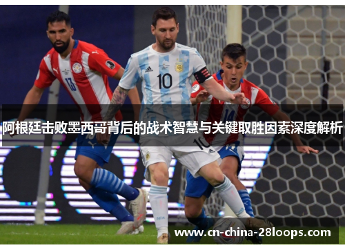 阿根廷击败墨西哥背后的战术智慧与关键取胜因素深度解析