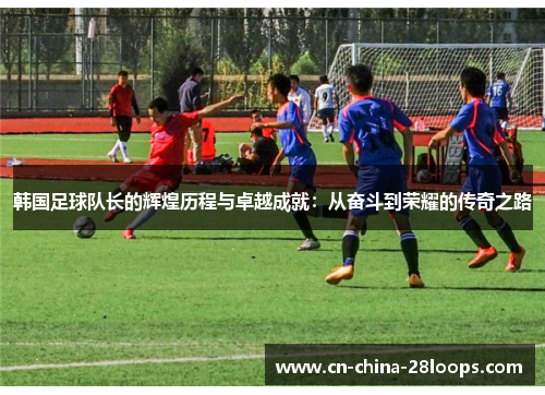韩国足球队长的辉煌历程与卓越成就:从奋斗到荣耀的传奇之路 韩国足球队长的辉煌历程与卓越成就:从奋斗到荣耀的传奇之路